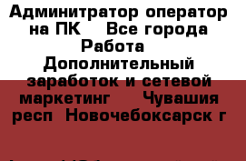 Админитратор-оператор на ПК  - Все города Работа » Дополнительный заработок и сетевой маркетинг   . Чувашия респ.,Новочебоксарск г.